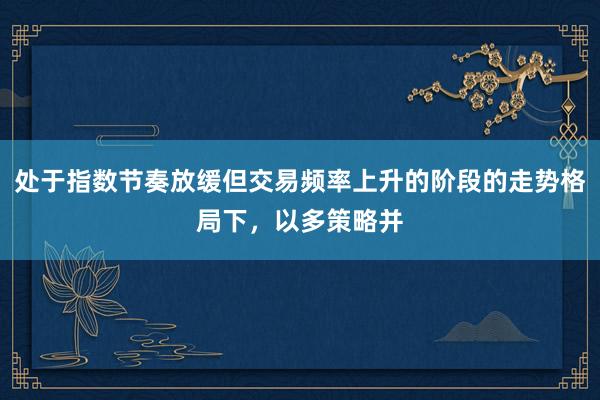 處于指數節奏放緩但交易頻率上升的階段的走勢格局下，以多策略并